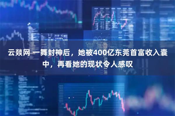 云燚网 一舞封神后，她被400亿东莞首富收入囊中，再看她的现状令人感叹