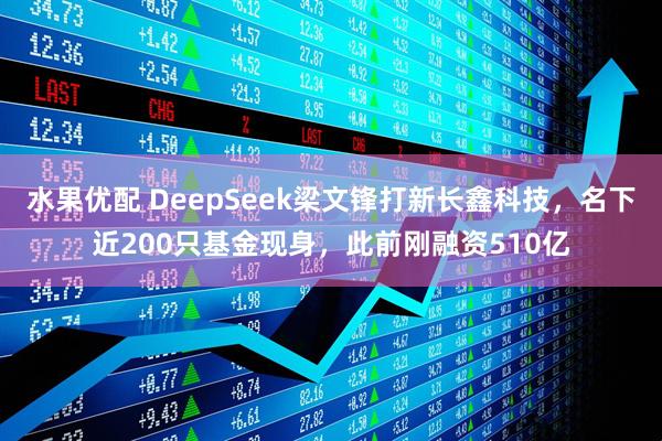 水果优配 DeepSeek梁文锋打新长鑫科技，名下近200只基金现身，此前刚融资510亿