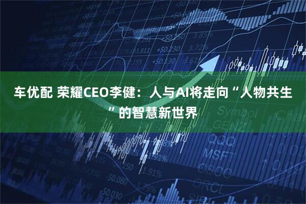 车优配 荣耀CEO李健：人与AI将走向“人物共生”的智慧新世界