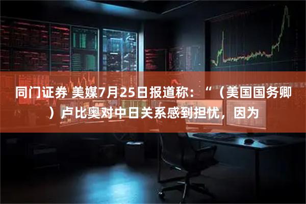 同门证券 美媒7月25日报道称：“（美国国务卿）卢比奥对中日关系感到担忧，因为