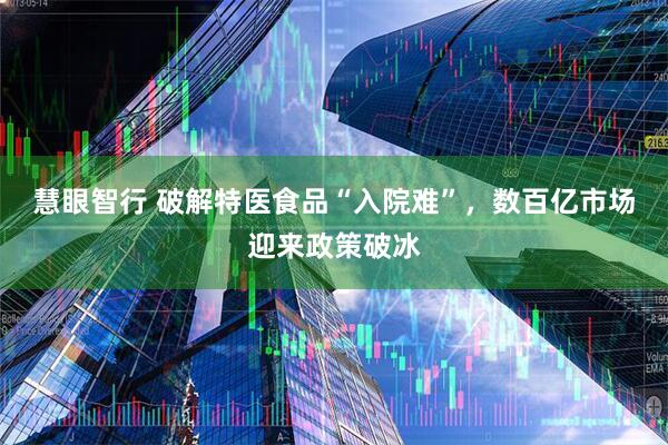 慧眼智行 破解特医食品“入院难”,数百亿市场迎来政策破冰