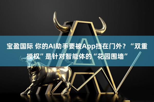 宝盈国际 你的AI助手要被App挡在门外？“双重授权”是针对智能体的“花园围墙”