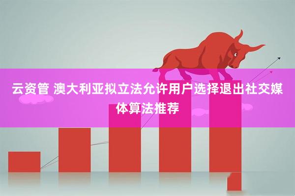 云资管 澳大利亚拟立法允许用户选择退出社交媒体算法推荐